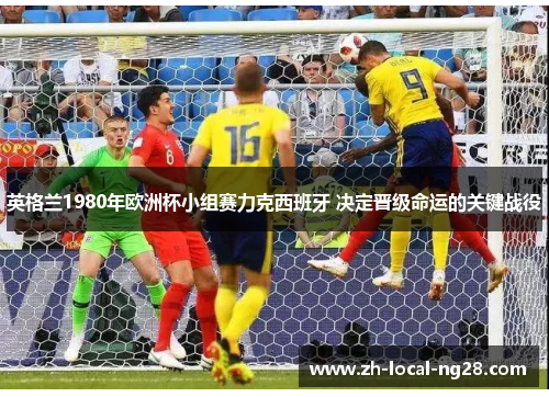 英格兰1980年欧洲杯小组赛力克西班牙 决定晋级命运的关键战役 英格兰1980年欧洲杯小组赛力克西班牙 决定晋级命运的关键战役
