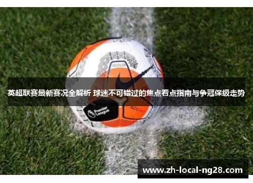 英超联赛最新赛况全解析 球迷不可错过的焦点看点指南与争冠保级走势