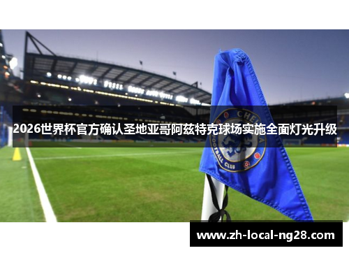 2026世界杯官方确认圣地亚哥阿兹特克球场实施全面灯光升级